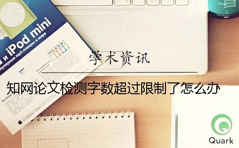 知网论文检测字数超过限制了怎么办？ 知网论文检测是怎么计算总字数的？